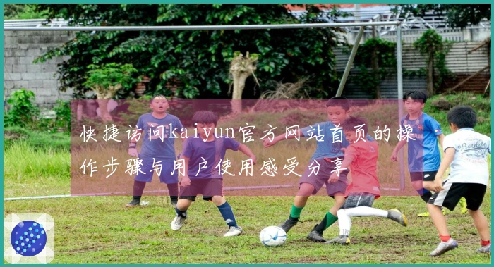 快捷访问kaiyun官方网站首页的操作步骤与用户使用感受分享
