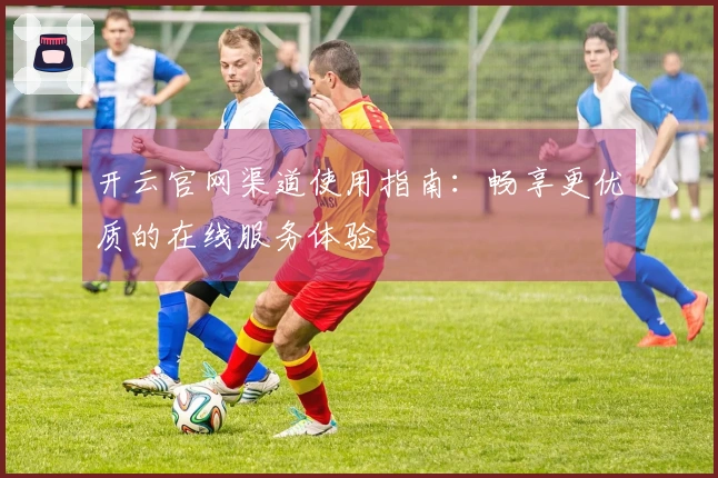 开云官网渠道使用指南：畅享更优质的在线服务体验