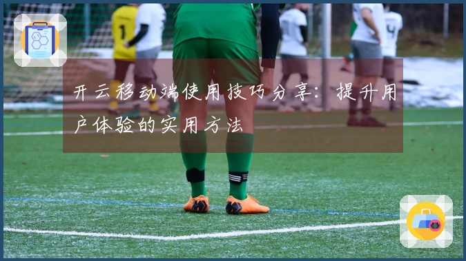 开云移动端使用技巧分享：提升用户体验的实用方法